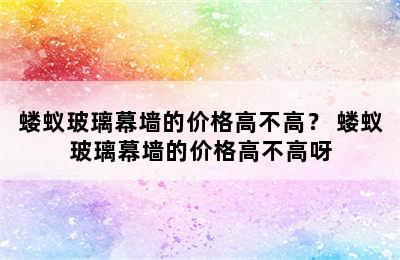 蝼蚁玻璃幕墙的价格高不高？ 蝼蚁玻璃幕墙的价格高不高呀